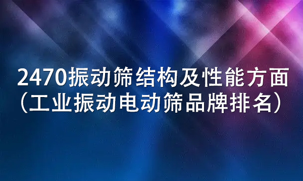 2470振動篩結構及性能方面（工業振動電動篩品牌排名） 