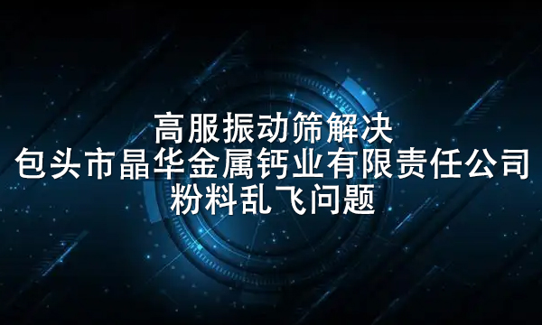 高服振動篩解決包頭市晶華金屬鈣業有限責任公司粉料亂飛問題