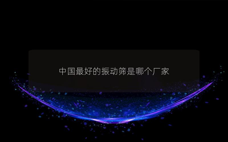 中國(guó)最好的振動(dòng)篩是哪個(gè)廠家 中國(guó)最好的振動(dòng)篩是哪個(gè)廠家